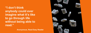 An anonymous Reader says: “I don’t think anybody could ever imagine what it’s like to go through life without being able to read.” The quote is set against a visual of white letters falling against a black background.